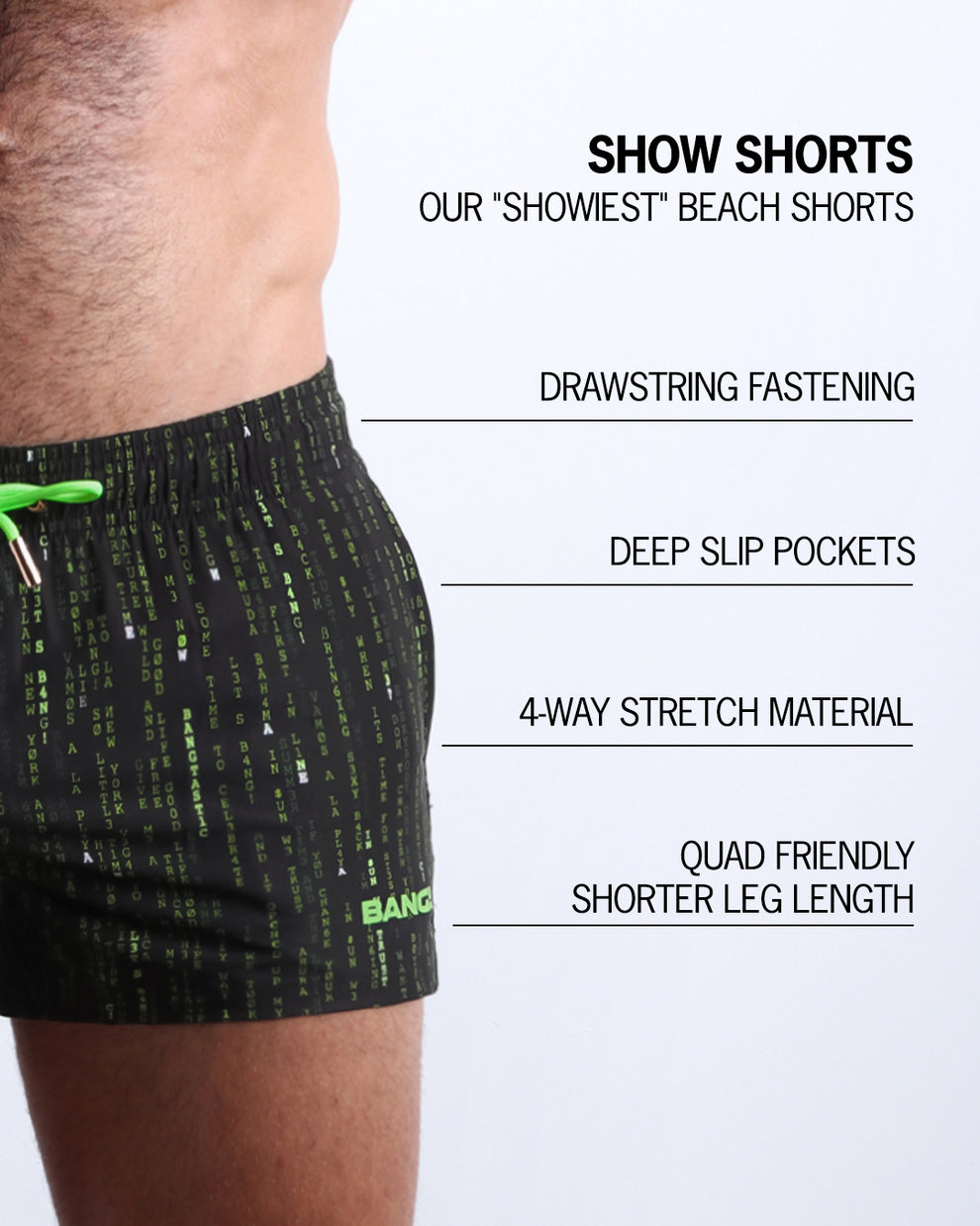 Infographic explaining  BANG!'s Show Shorts the "showiest" beach shorts. These shorts have drawstring fastening, deep slip pockets, 4-way stretch material, and quad friendly shorter leg length. 