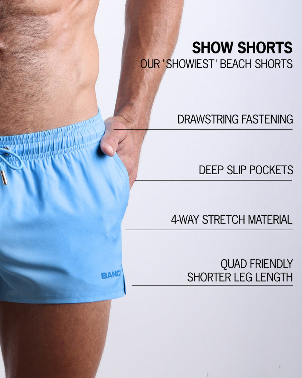Infographic explaining  BANG!'s Show Shorts the "showiest" beach shorts. These shorts have drawstring fastening, deep slip pockets, 4-way stretch material, and quad friendly shorter leg length. 