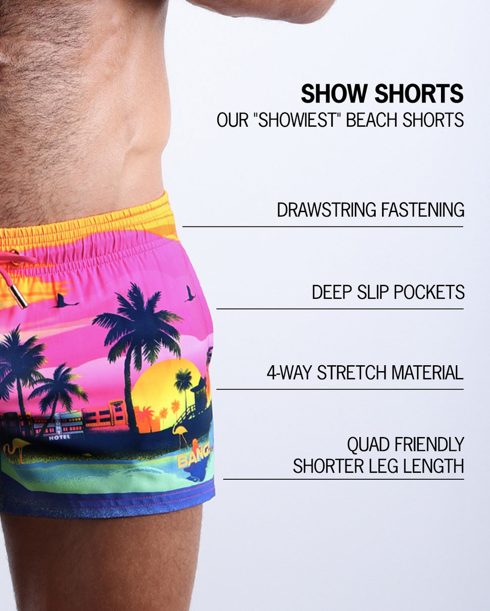 Infographic explaining  BANG!'s Show Shorts the "showiest" beach shorts. These shorts have drawstring fastening, deep slip pockets, 4-way stretch material, and quad friendly shorter leg length. 
